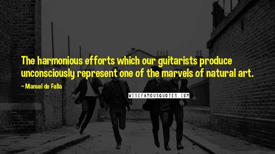 Manuel De Falla Quotes: The harmonious efforts which our guitarists produce unconsciously represent one of the marvels of natural art.