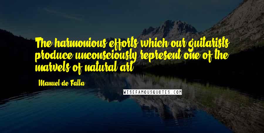 Manuel De Falla Quotes: The harmonious efforts which our guitarists produce unconsciously represent one of the marvels of natural art.
