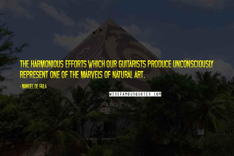 Manuel De Falla Quotes: The harmonious efforts which our guitarists produce unconsciously represent one of the marvels of natural art.