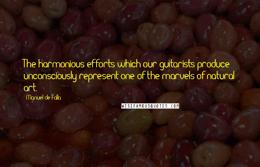 Manuel De Falla Quotes: The harmonious efforts which our guitarists produce unconsciously represent one of the marvels of natural art.