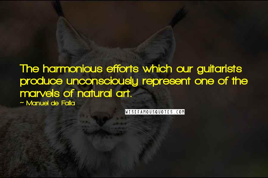 Manuel De Falla Quotes: The harmonious efforts which our guitarists produce unconsciously represent one of the marvels of natural art.