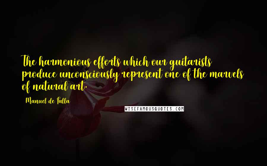 Manuel De Falla Quotes: The harmonious efforts which our guitarists produce unconsciously represent one of the marvels of natural art.