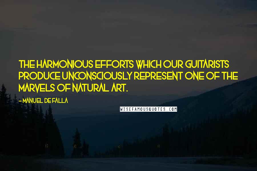 Manuel De Falla Quotes: The harmonious efforts which our guitarists produce unconsciously represent one of the marvels of natural art.