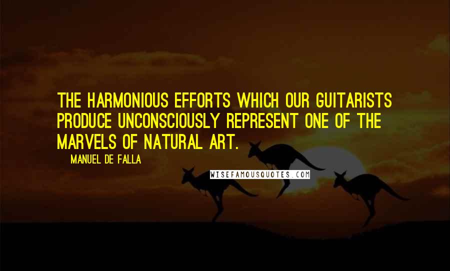 Manuel De Falla Quotes: The harmonious efforts which our guitarists produce unconsciously represent one of the marvels of natural art.