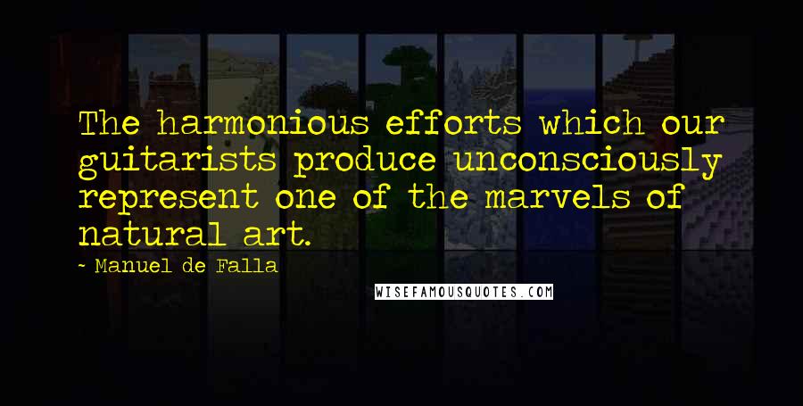 Manuel De Falla Quotes: The harmonious efforts which our guitarists produce unconsciously represent one of the marvels of natural art.