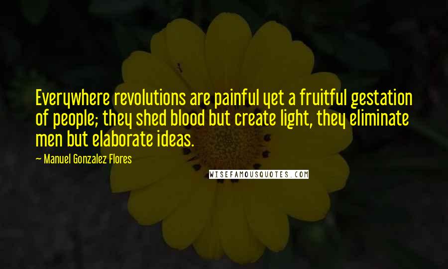 Manuel Gonzalez Flores Quotes: Everywhere revolutions are painful yet a fruitful gestation of people; they shed blood but create light, they eliminate men but elaborate ideas.