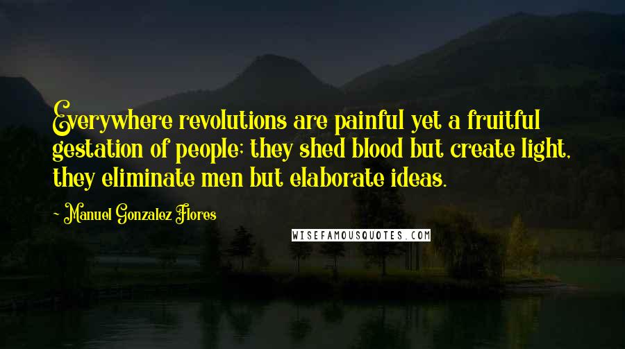Manuel Gonzalez Flores Quotes: Everywhere revolutions are painful yet a fruitful gestation of people; they shed blood but create light, they eliminate men but elaborate ideas.