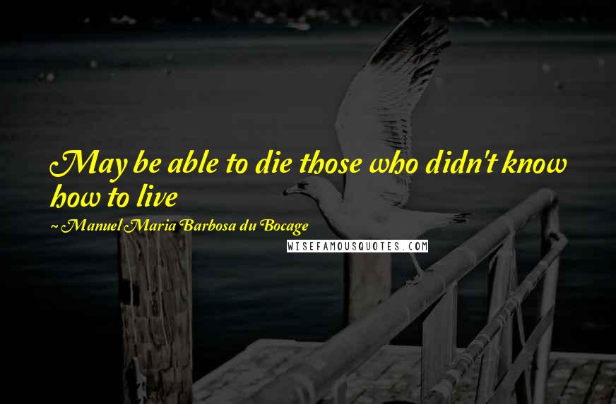 Manuel Maria Barbosa Du Bocage Quotes: May be able to die those who didn't know how to live