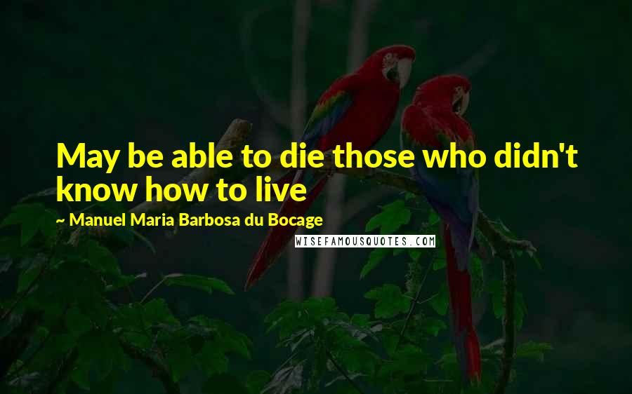 Manuel Maria Barbosa Du Bocage Quotes: May be able to die those who didn't know how to live