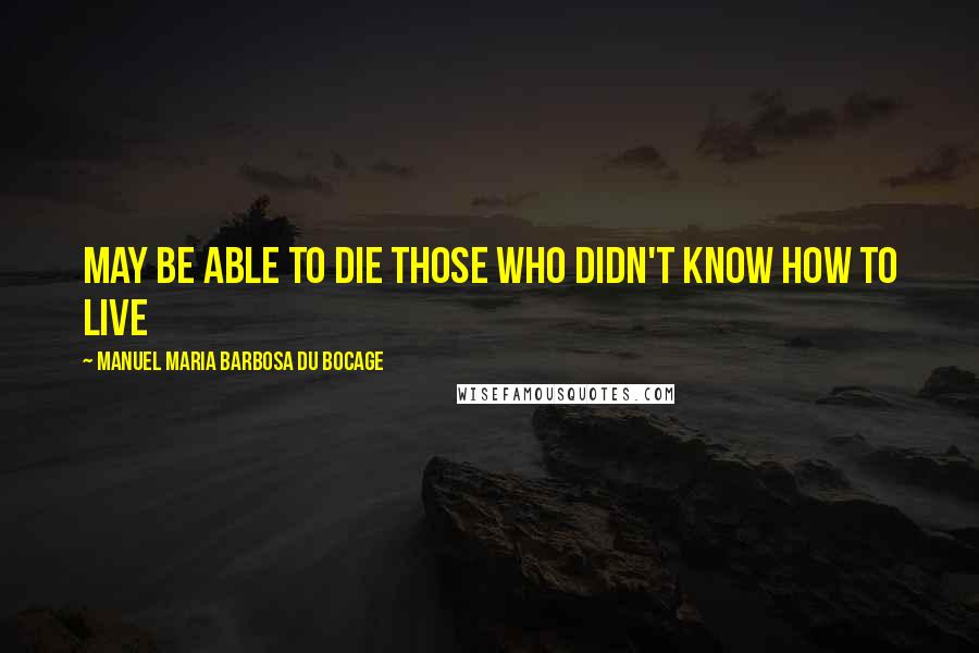 Manuel Maria Barbosa Du Bocage Quotes: May be able to die those who didn't know how to live