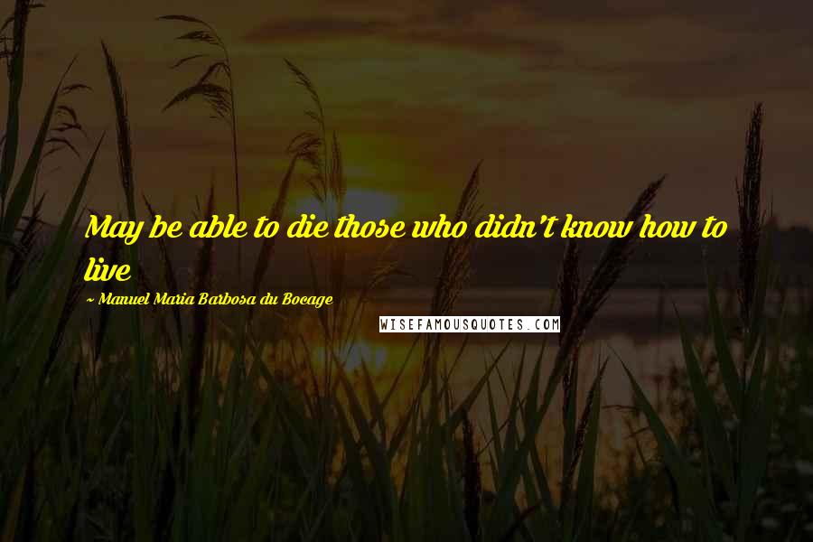 Manuel Maria Barbosa Du Bocage Quotes: May be able to die those who didn't know how to live