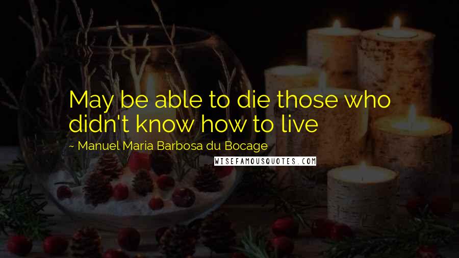 Manuel Maria Barbosa Du Bocage Quotes: May be able to die those who didn't know how to live