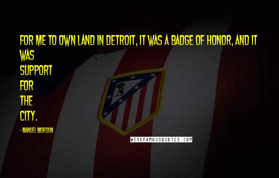 Manuel Moroun Quotes: For me to own land in Detroit, it was a badge of honor, and it was support for the city.