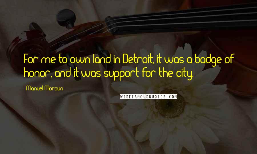 Manuel Moroun Quotes: For me to own land in Detroit, it was a badge of honor, and it was support for the city.