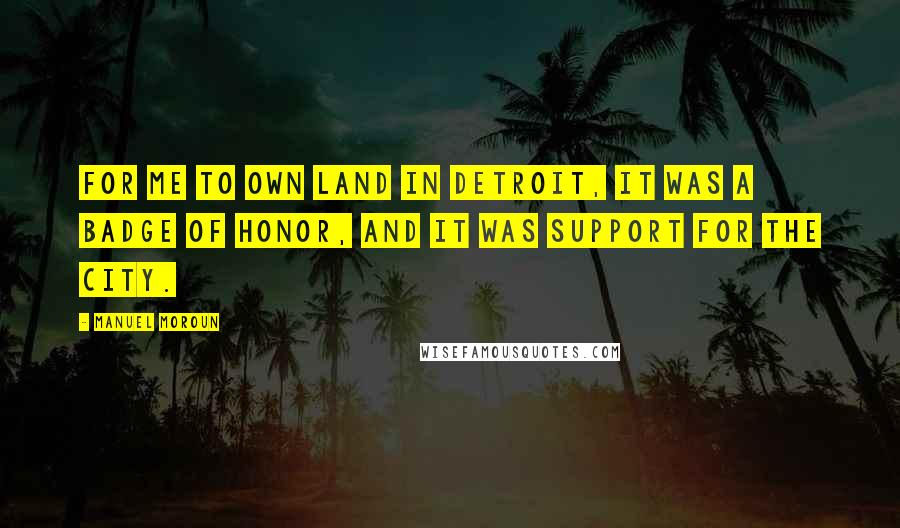 Manuel Moroun Quotes: For me to own land in Detroit, it was a badge of honor, and it was support for the city.