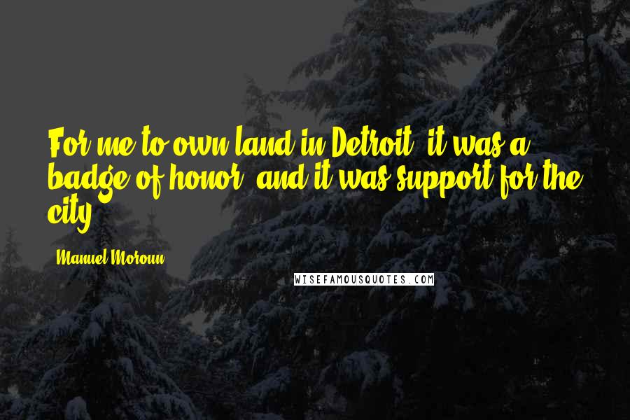 Manuel Moroun Quotes: For me to own land in Detroit, it was a badge of honor, and it was support for the city.