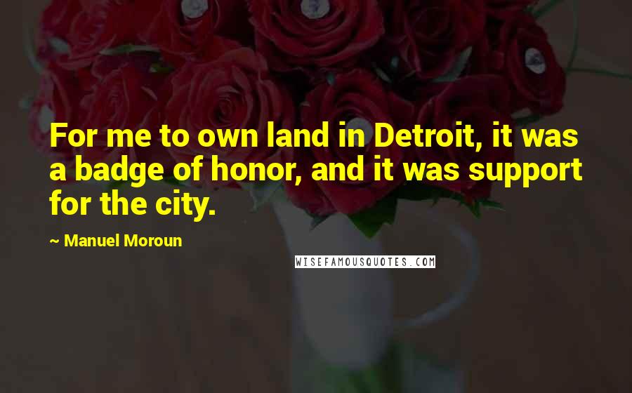 Manuel Moroun Quotes: For me to own land in Detroit, it was a badge of honor, and it was support for the city.