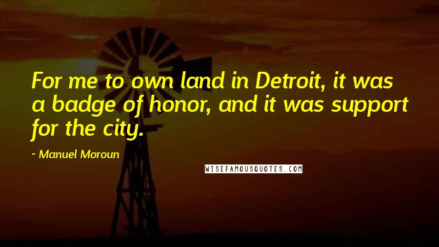 Manuel Moroun Quotes: For me to own land in Detroit, it was a badge of honor, and it was support for the city.
