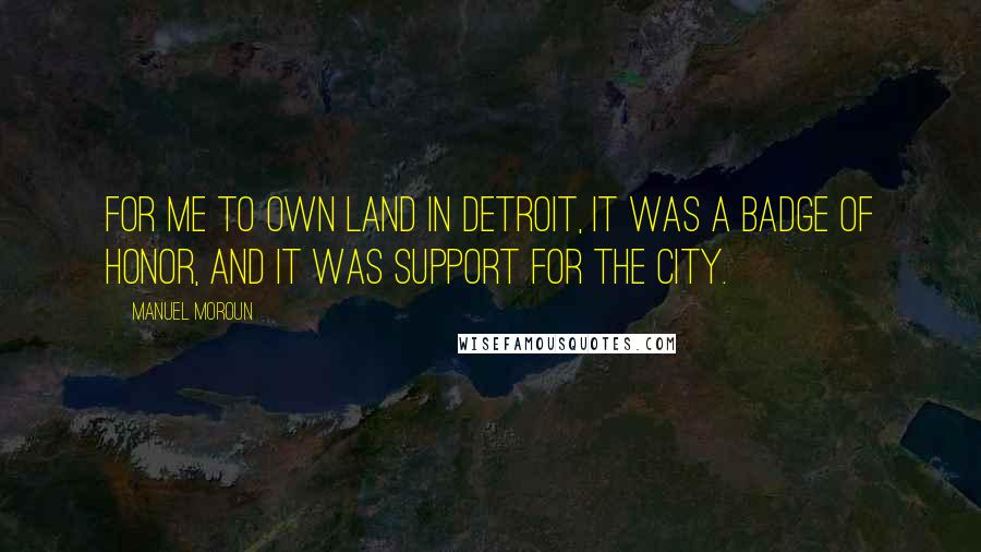 Manuel Moroun Quotes: For me to own land in Detroit, it was a badge of honor, and it was support for the city.