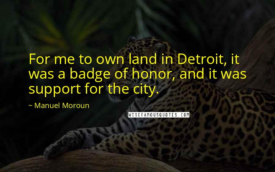 Manuel Moroun Quotes: For me to own land in Detroit, it was a badge of honor, and it was support for the city.