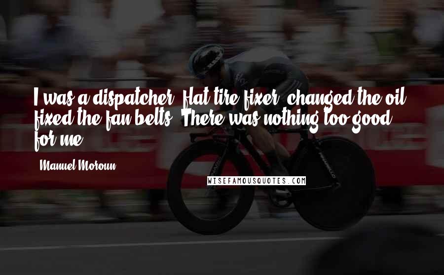 Manuel Moroun Quotes: I was a dispatcher, flat-tire fixer, changed the oil, fixed the fan belts. There was nothing too good for me.