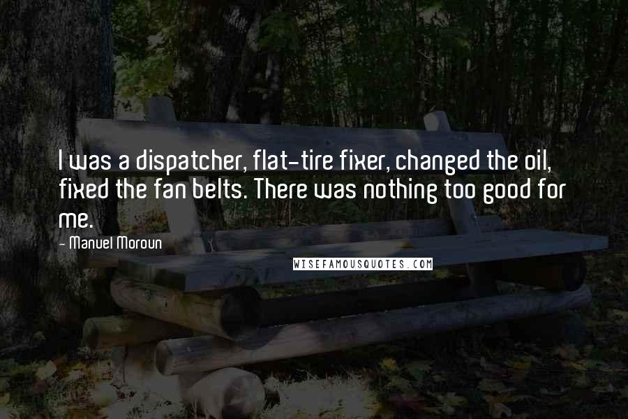 Manuel Moroun Quotes: I was a dispatcher, flat-tire fixer, changed the oil, fixed the fan belts. There was nothing too good for me.