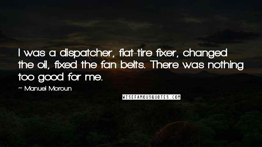 Manuel Moroun Quotes: I was a dispatcher, flat-tire fixer, changed the oil, fixed the fan belts. There was nothing too good for me.