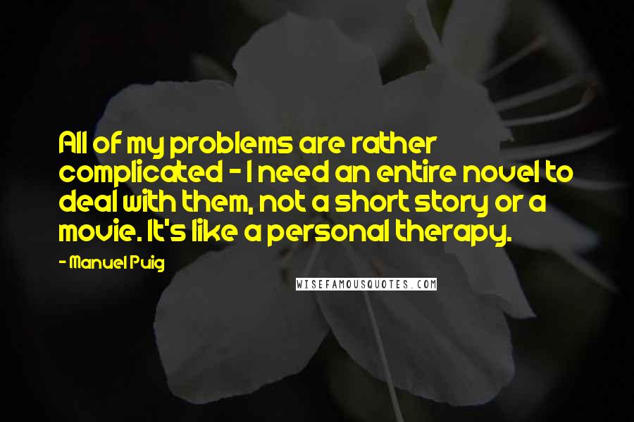 Manuel Puig Quotes: All of my problems are rather complicated - I need an entire novel to deal with them, not a short story or a movie. It's like a personal therapy.