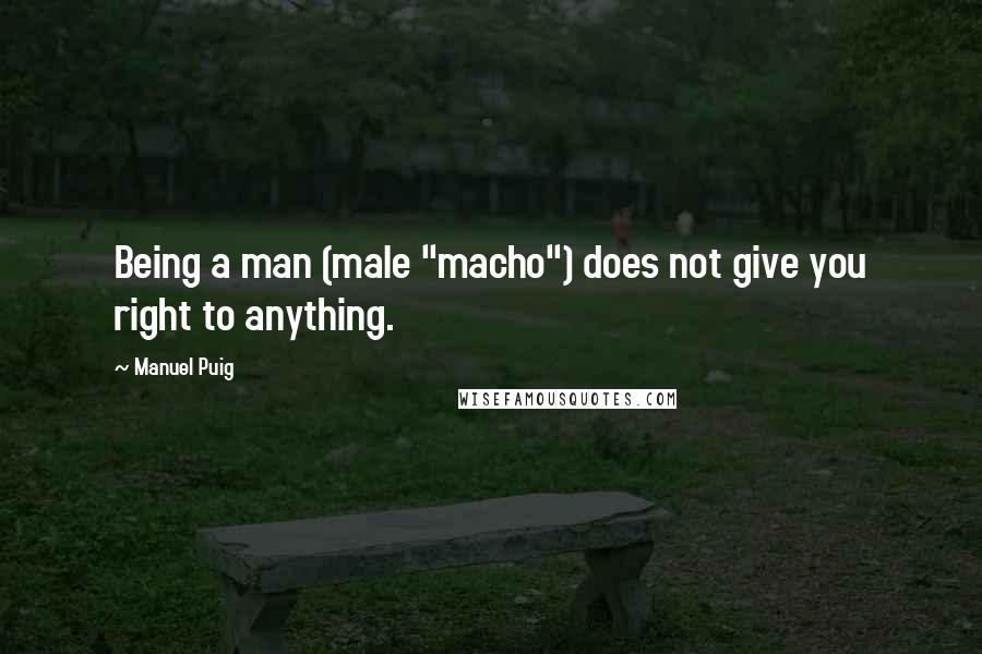 Manuel Puig Quotes: Being a man (male "macho") does not give you right to anything.