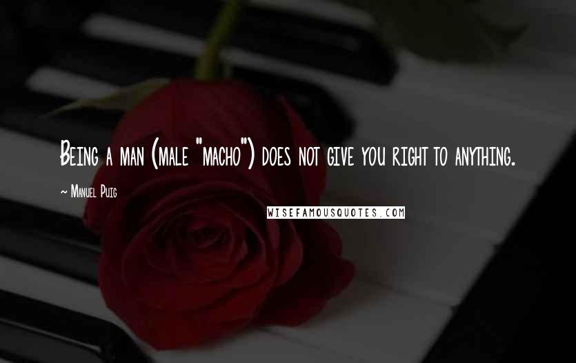 Manuel Puig Quotes: Being a man (male "macho") does not give you right to anything.