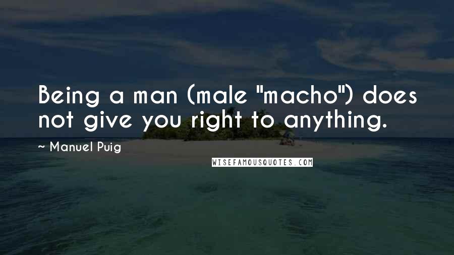 Manuel Puig Quotes: Being a man (male "macho") does not give you right to anything.