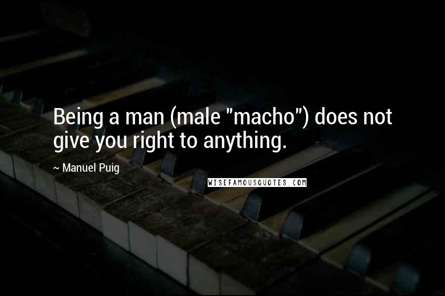 Manuel Puig Quotes: Being a man (male "macho") does not give you right to anything.