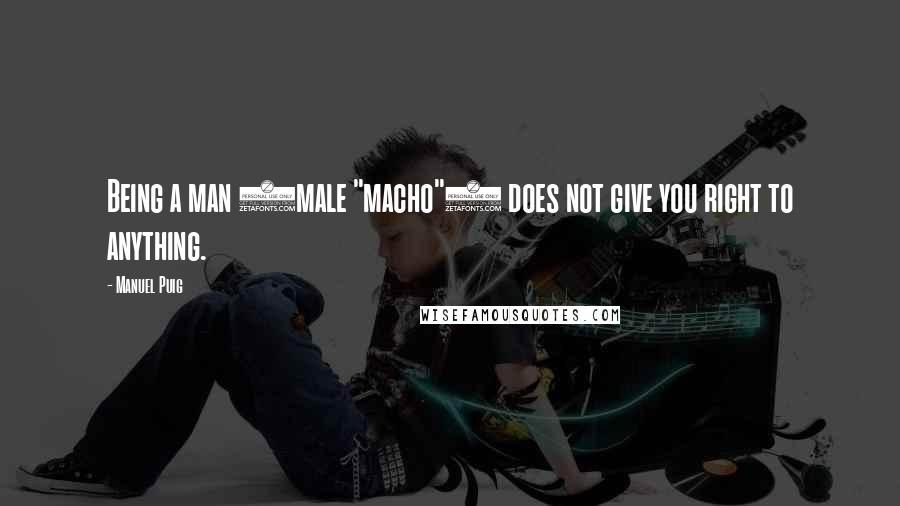 Manuel Puig Quotes: Being a man (male "macho") does not give you right to anything.