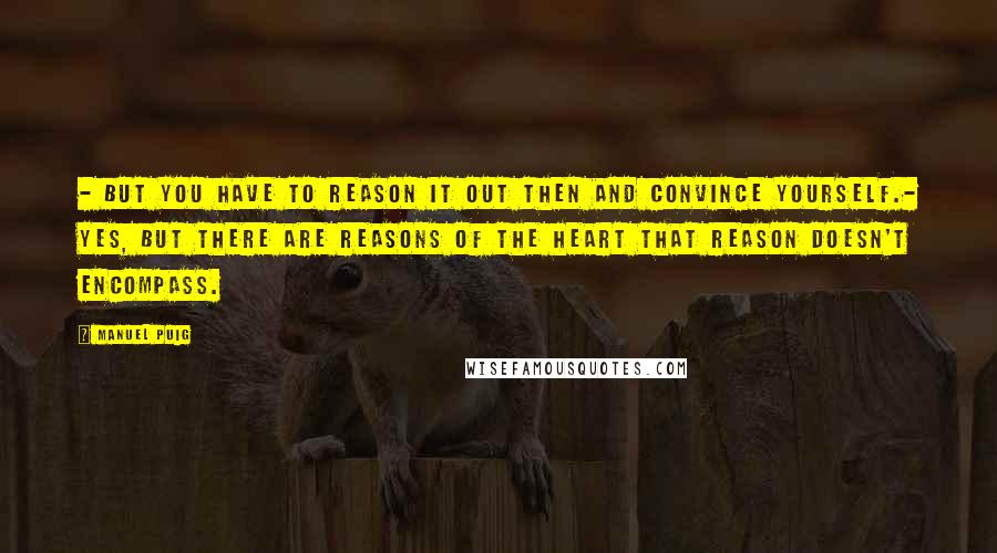 Manuel Puig Quotes: - But you have to reason it out then and convince yourself.- Yes, but there are reasons of the heart that reason doesn't encompass.