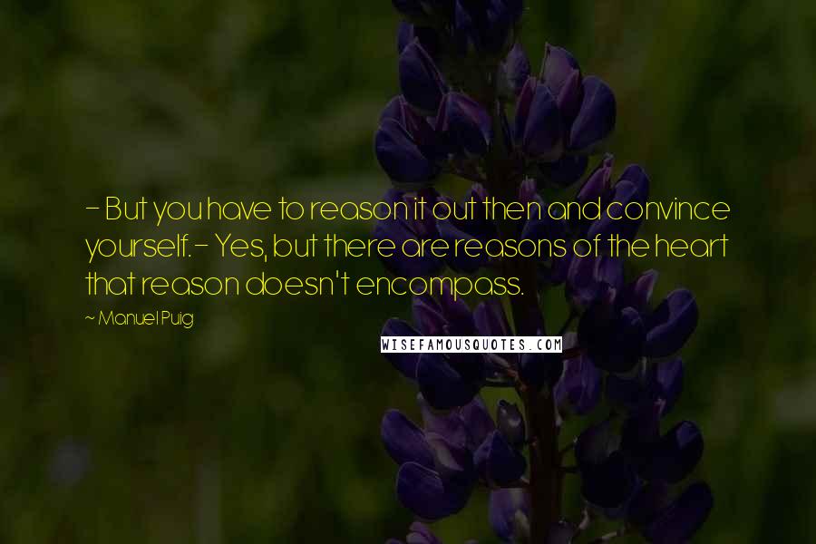 Manuel Puig Quotes: - But you have to reason it out then and convince yourself.- Yes, but there are reasons of the heart that reason doesn't encompass.