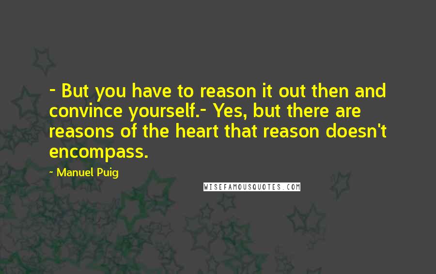 Manuel Puig Quotes: - But you have to reason it out then and convince yourself.- Yes, but there are reasons of the heart that reason doesn't encompass.