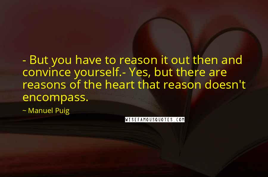 Manuel Puig Quotes: - But you have to reason it out then and convince yourself.- Yes, but there are reasons of the heart that reason doesn't encompass.