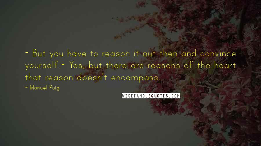 Manuel Puig Quotes: - But you have to reason it out then and convince yourself.- Yes, but there are reasons of the heart that reason doesn't encompass.