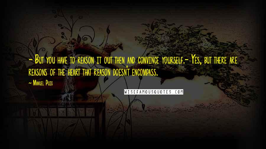 Manuel Puig Quotes: - But you have to reason it out then and convince yourself.- Yes, but there are reasons of the heart that reason doesn't encompass.