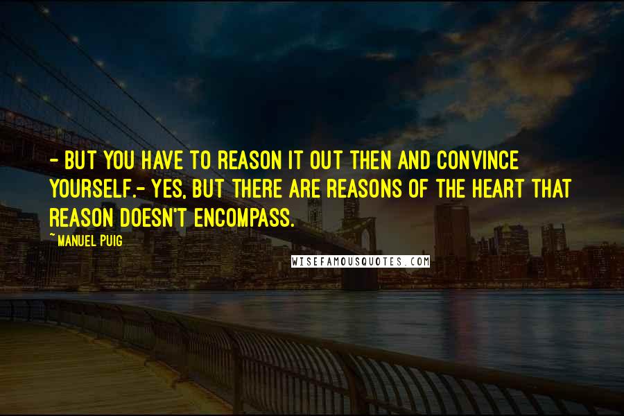 Manuel Puig Quotes: - But you have to reason it out then and convince yourself.- Yes, but there are reasons of the heart that reason doesn't encompass.