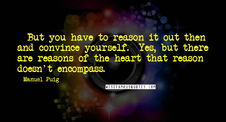 Manuel Puig Quotes: - But you have to reason it out then and convince yourself.- Yes, but there are reasons of the heart that reason doesn't encompass.