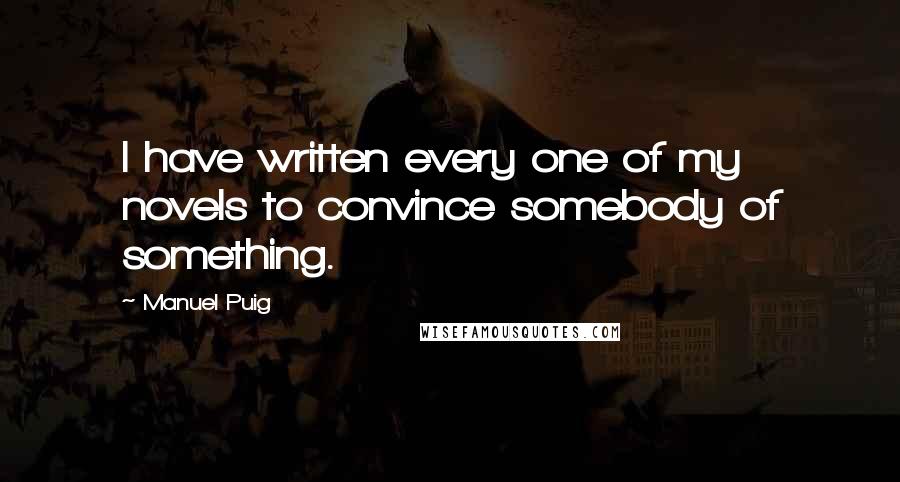 Manuel Puig Quotes: I have written every one of my novels to convince somebody of something.