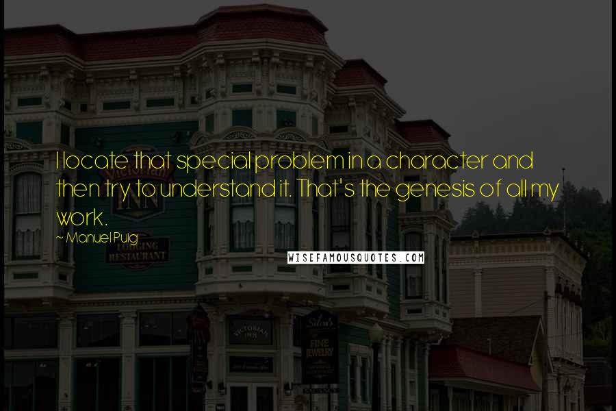 Manuel Puig Quotes: I locate that special problem in a character and then try to understand it. That's the genesis of all my work.