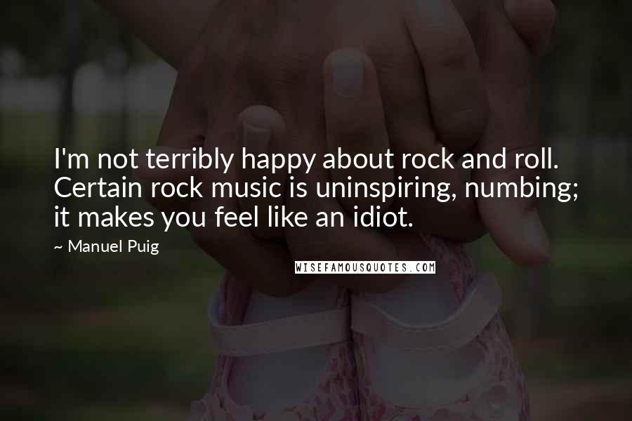 Manuel Puig Quotes: I'm not terribly happy about rock and roll. Certain rock music is uninspiring, numbing; it makes you feel like an idiot.