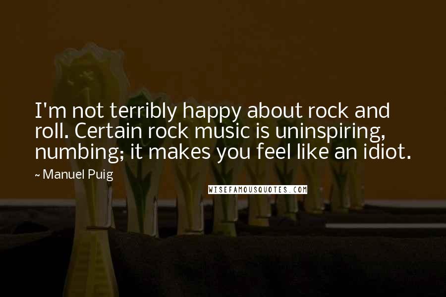 Manuel Puig Quotes: I'm not terribly happy about rock and roll. Certain rock music is uninspiring, numbing; it makes you feel like an idiot.