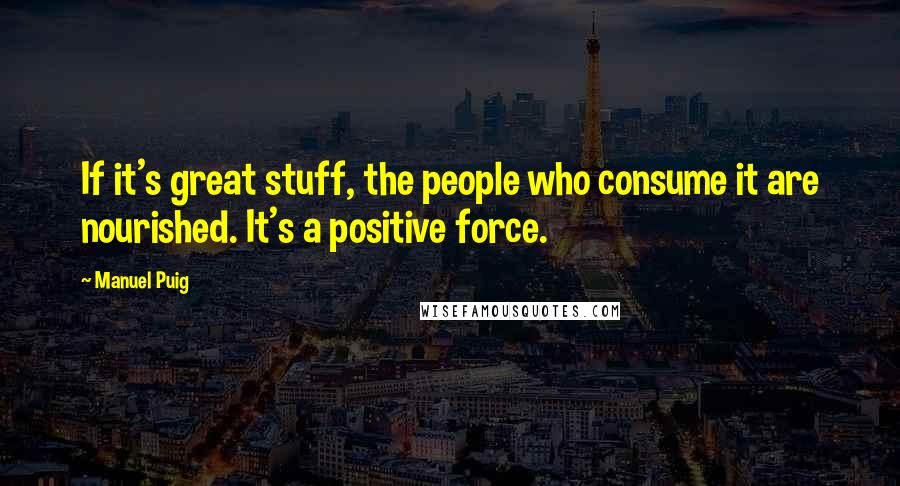 Manuel Puig Quotes: If it's great stuff, the people who consume it are nourished. It's a positive force.