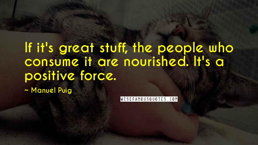 Manuel Puig Quotes: If it's great stuff, the people who consume it are nourished. It's a positive force.