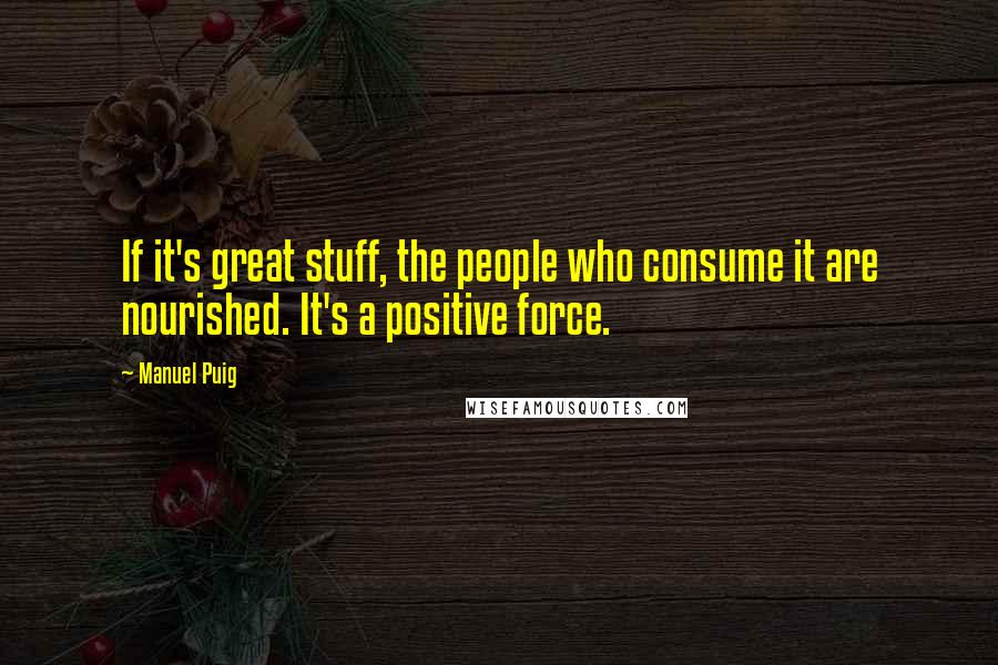 Manuel Puig Quotes: If it's great stuff, the people who consume it are nourished. It's a positive force.