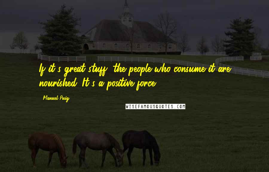Manuel Puig Quotes: If it's great stuff, the people who consume it are nourished. It's a positive force.