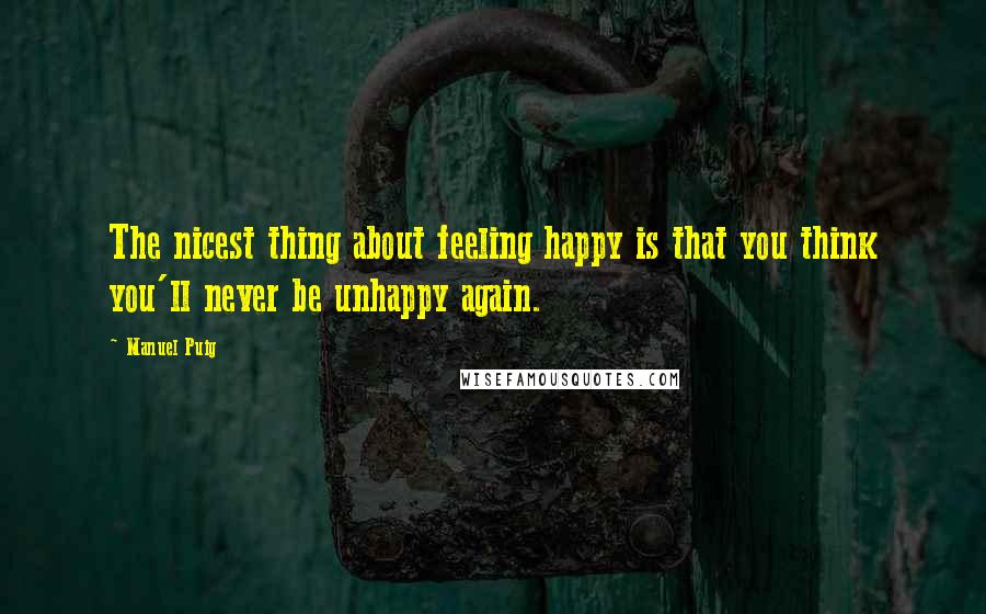 Manuel Puig Quotes: The nicest thing about feeling happy is that you think you'll never be unhappy again.